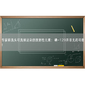 专家称洗头可洗掉沾染的放射性元素：碘-129并非无药可救！