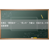 杜绝以“黑狗验车”、“死人车”为噱头！抖音打击二手车违规营销！