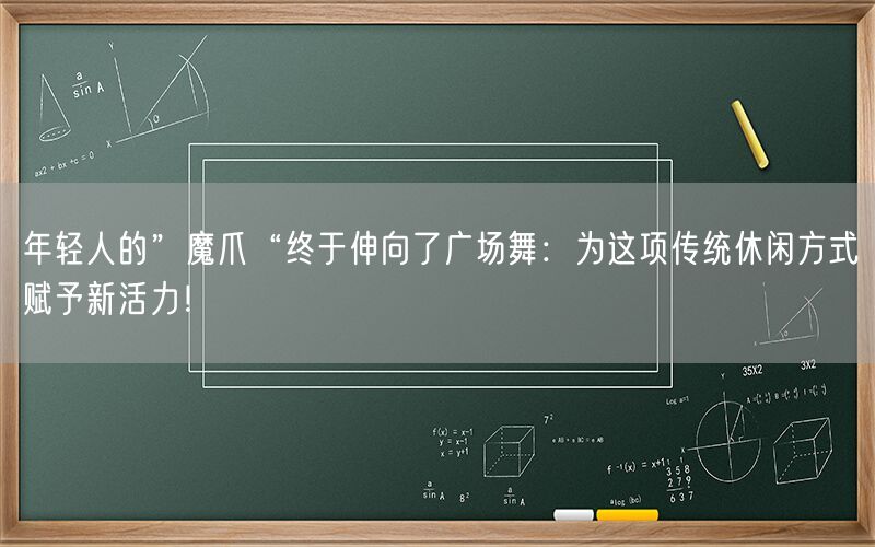 年轻人的”魔爪“终于伸向了广场舞：为这项传统休闲方式赋予新活力！