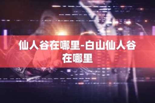 仙人谷在哪里-白山仙人谷在哪里-第1张图片