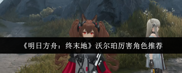 《明日方舟：终末地》沃尔珀厉害角色推荐
