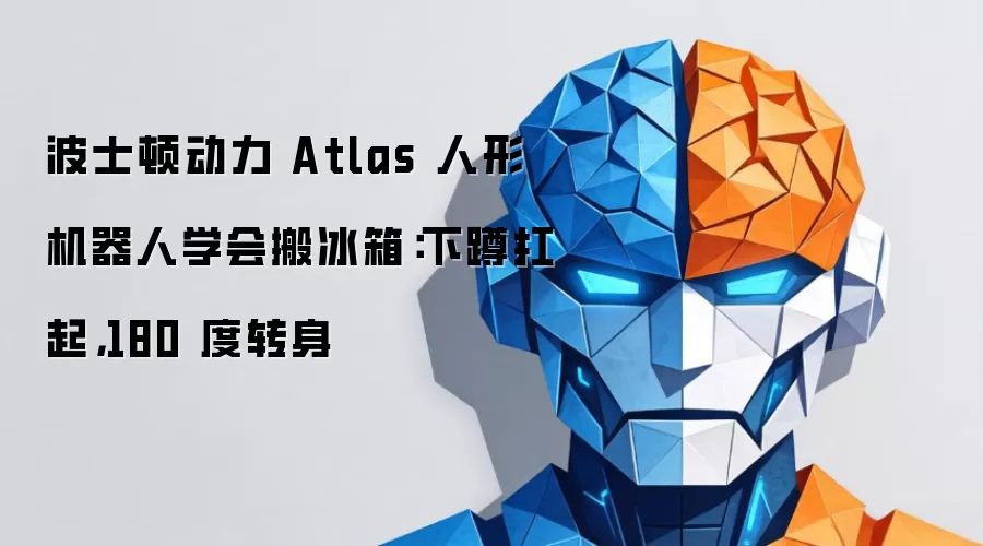 波士顿动力 Atlas 人形机器人学会搬冰箱:下蹲扛起,180 度转身