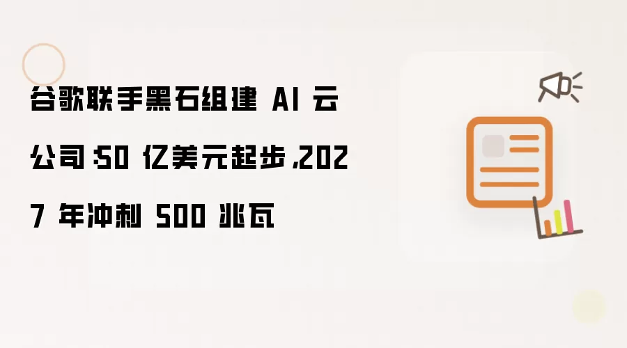 谷歌联手黑石组建 AI 云公司:50 亿美元起步,2027 年冲刺 500 兆瓦