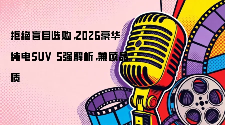 拒绝盲目选购，2026豪华纯电SUV 5强解析，兼顾品质