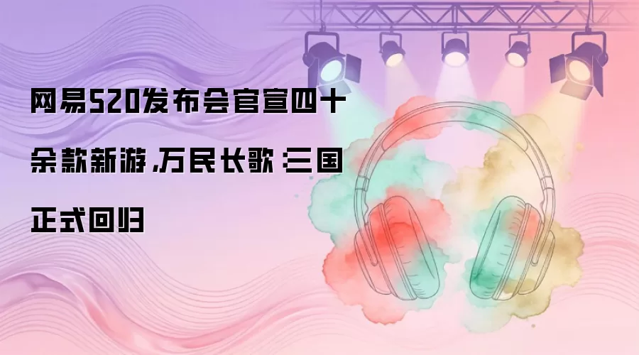 网易520发布会官宣四十余款新游，万民长歌：三国正式回归