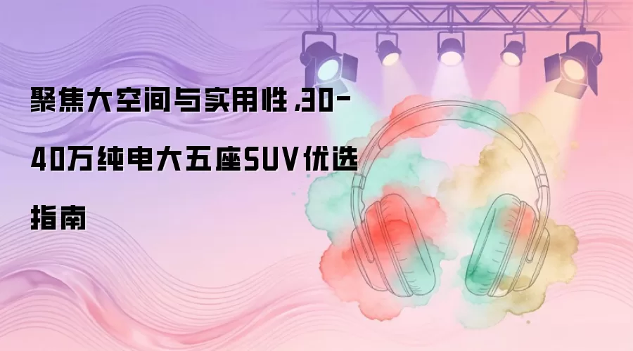 聚焦大空间与实用性，30-40万纯电大五座SUV优选指南