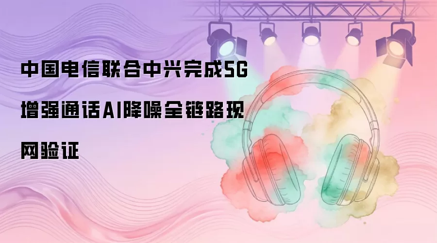 中国电信联合中兴完成5G增强通话AI降噪全链路现网验证