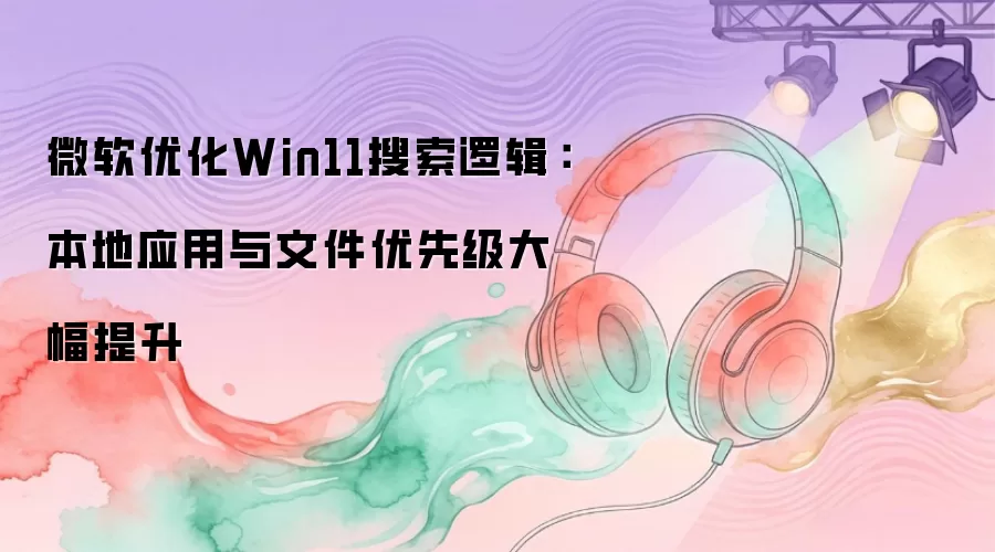 微软优化Win11搜索逻辑:本地应用与文件优先级大幅提升