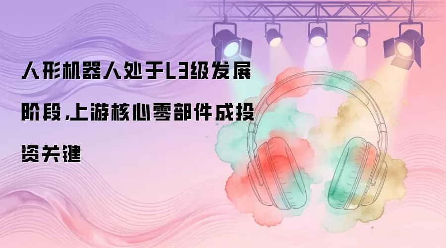 人形机器人处于L3级发展阶段，上游核心零部件成投资关键