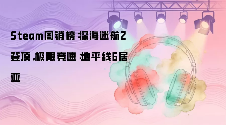 Steam周销榜：深海迷航2登顶，极限竞速：地平线6居亚