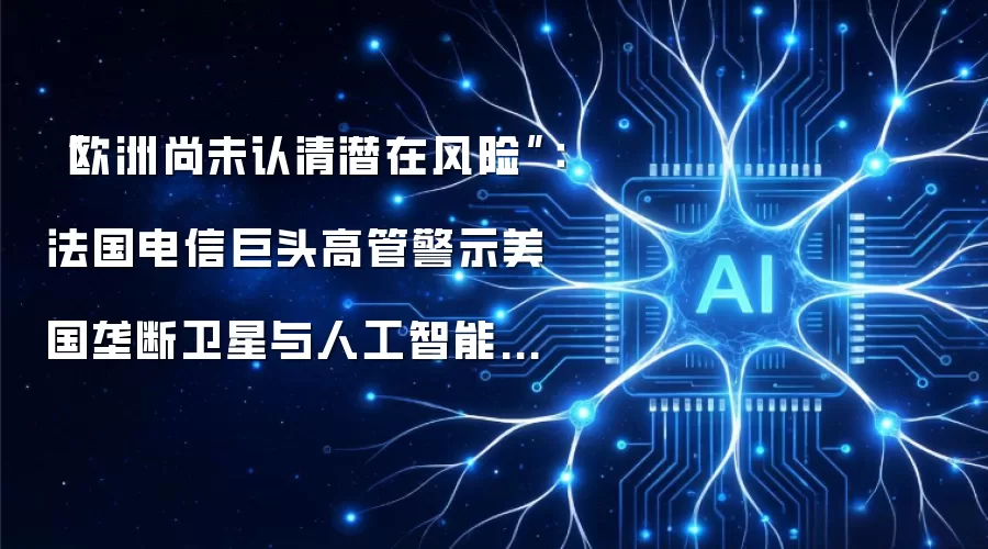 “欧洲尚未认清潜在风险”:法国电信巨头高管警示美国垄断卫星与人工智能领域