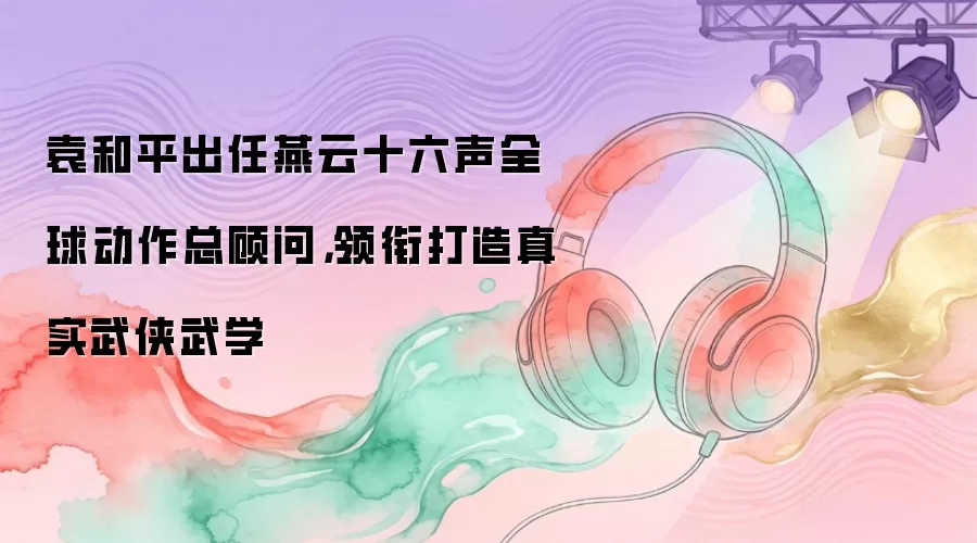 袁和平出任燕云十六声全球动作总顾问，领衔打造真实武侠武学