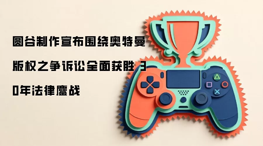 圆谷制作宣布围绕奥特曼版权之争诉讼全面获胜 30年法律鏖战