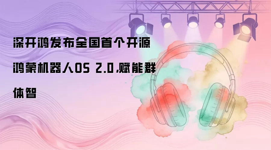 深开鸿发布全国首个开源鸿蒙机器人OS 2.0，赋能群体智