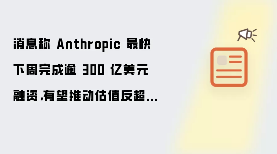 消息称 Anthropic 最快下周完成逾 300 亿美元融资，有望推动估值反超 OpenAI