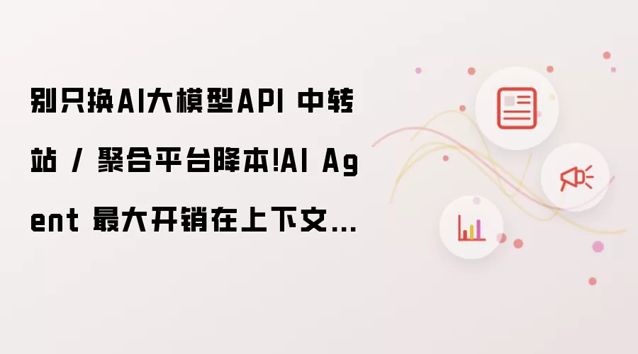 别只换AI大模型API 中转站 / 聚合平台降本!AI Agent 最大开销在上下文工程