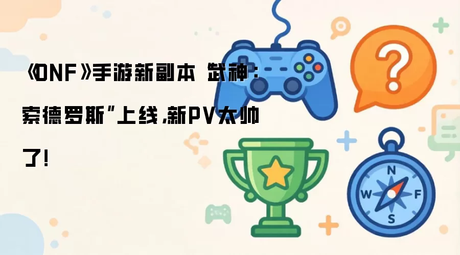 DNF手游震撼推出武神：索德罗斯全新副本 超燃PV引爆期待