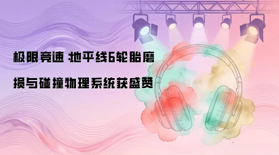 极限竞速：地平线6轮胎磨损与碰撞物理系统赢得业界高度评价