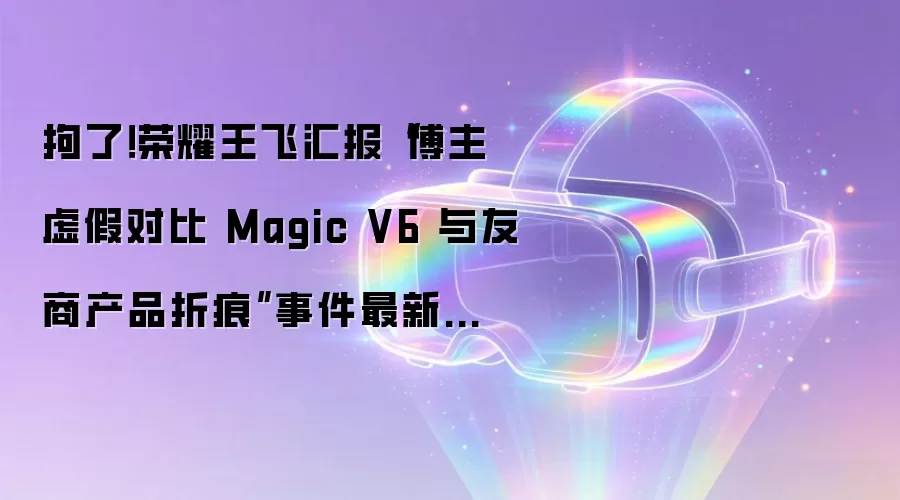 荣耀王飞通报博主伪造Magic V6折痕对比事件_涉事人员已被刑拘