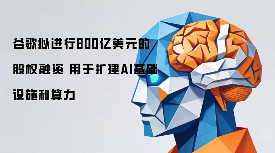 谷歌拟进行800亿美元的股权融资 用于扩建AI基础设施和算力