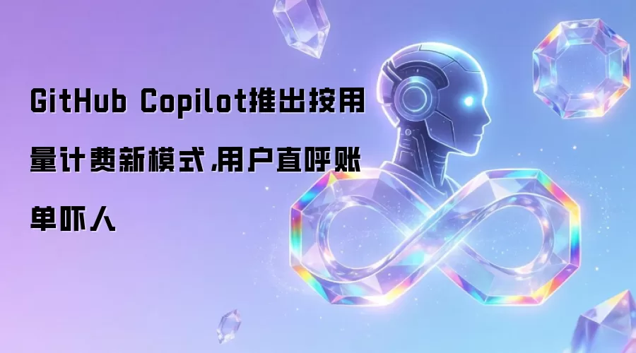 GitHub Copilot推出按用量计费新模式,用户直呼账单吓人