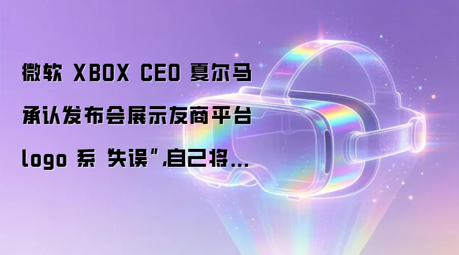 微软XBOX CEO夏尔马回应发布会乌龙事件：展示友商平台logo系工作失误并承诺担责