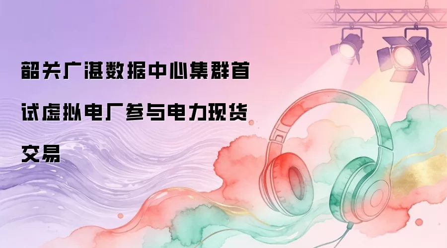 韶关广湛数据中心集群首试虚拟电厂参与电力现货交易