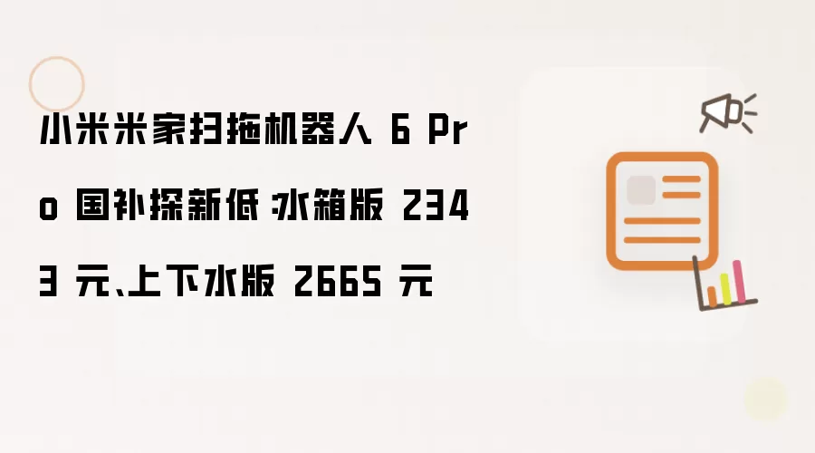 小米米家扫拖机器人 6 Pro 国补探新低:水箱版 2343 元、上下水版 2665 元