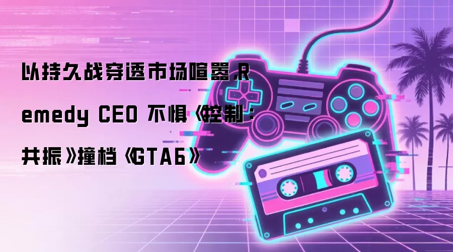 Remedy CEO以长期战略应对市场纷扰：《控制：共振》直面《GTA6》档期挑战