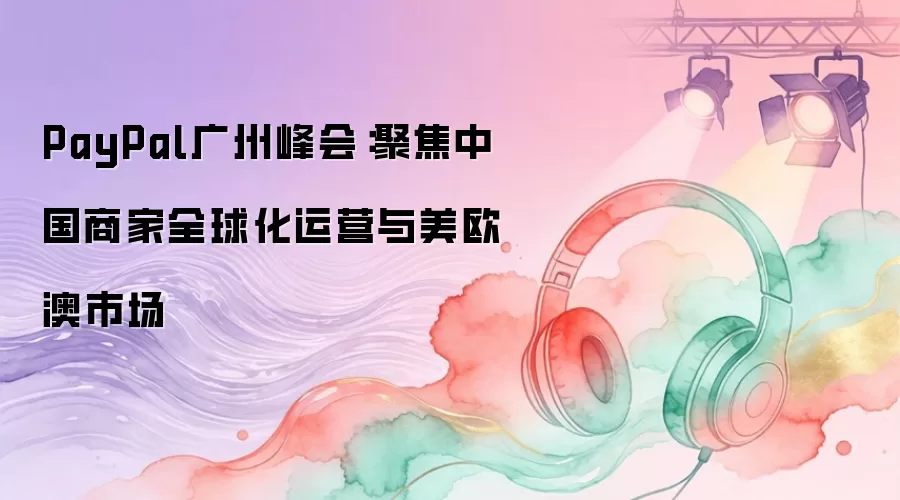 PayPal广州峰会：聚焦中国商家全球化运营与美欧澳市场