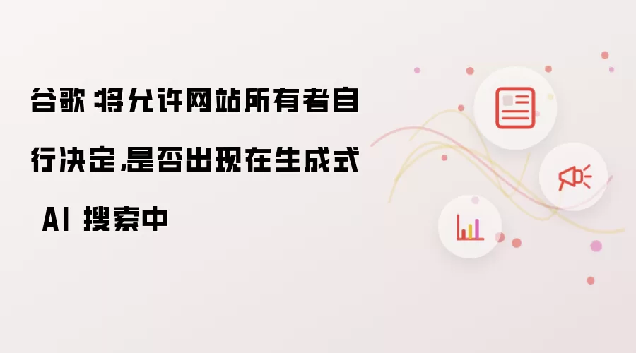 谷歌：将允许网站所有者自行决定，是否出现在生成式 AI 搜索中