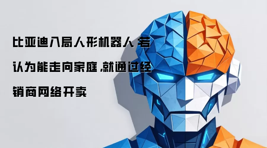 比亚迪入局人形机器人：如认定可进入家庭 就利用经销商网络开卖
