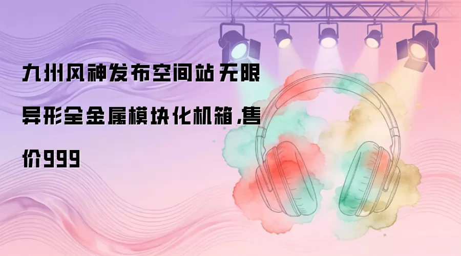 九州风神发布空间站·无限异形全金属模块化机箱，售价999