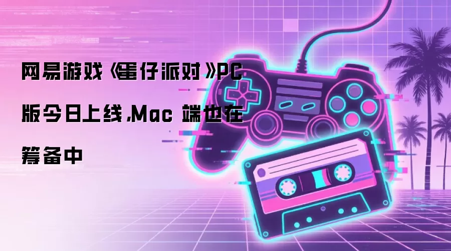 网易游戏《蛋仔派对》PC 版今日上线，Mac 端也在筹备中