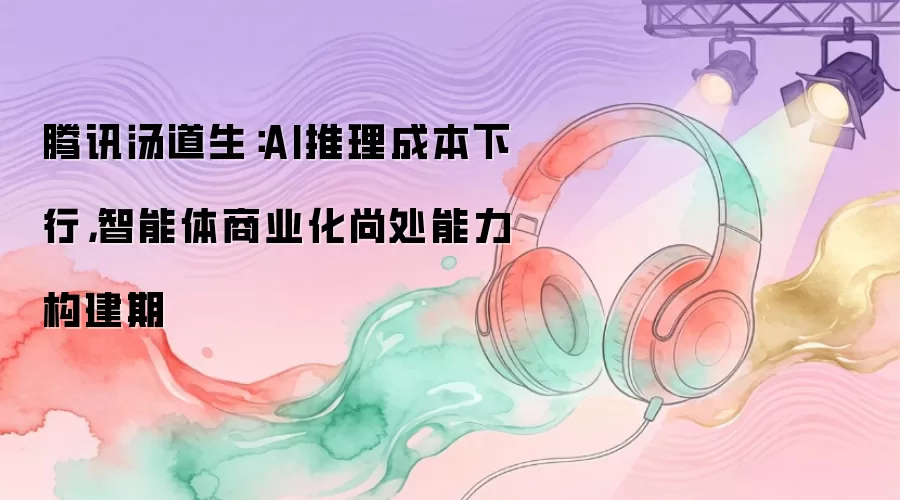 腾讯汤道生：AI推理成本下行，智能体商业化尚处能力构建期