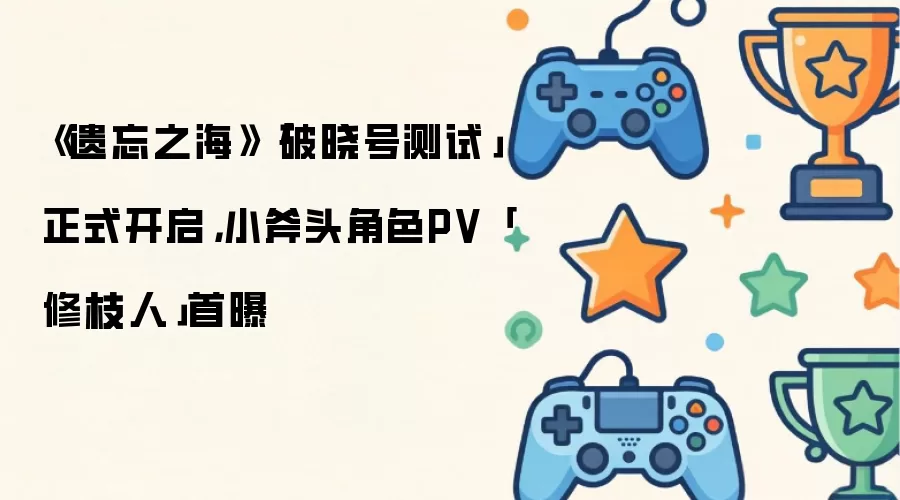 《遗忘之海》「破晓号测试」正式开启，小斧头角色PV「修枝人」首曝