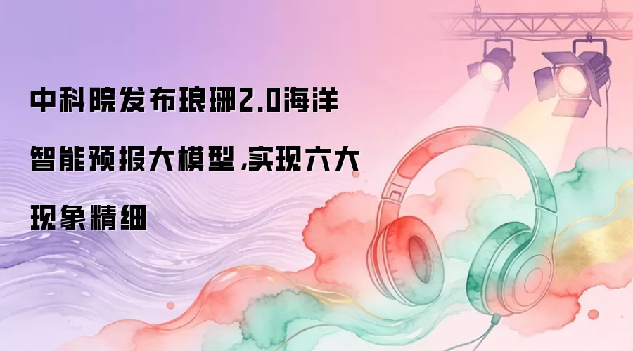 中科院发布琅琊2.0海洋智能预报大模型:实现六大现象精细