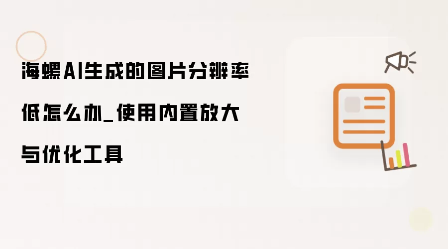 海螺AI生成的图片分辨率低怎么办_使用内置放大与优化工具