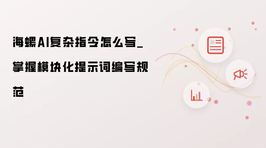 海螺AI复杂指令怎样写_掌握模块化提示词编写规范