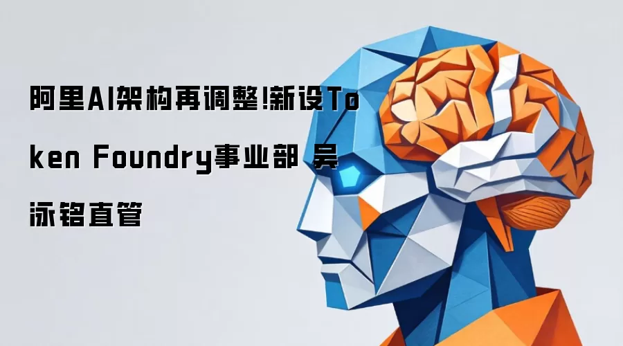 阿里AI架构再调整!新设Token Foundry事业部 吴泳铭直管