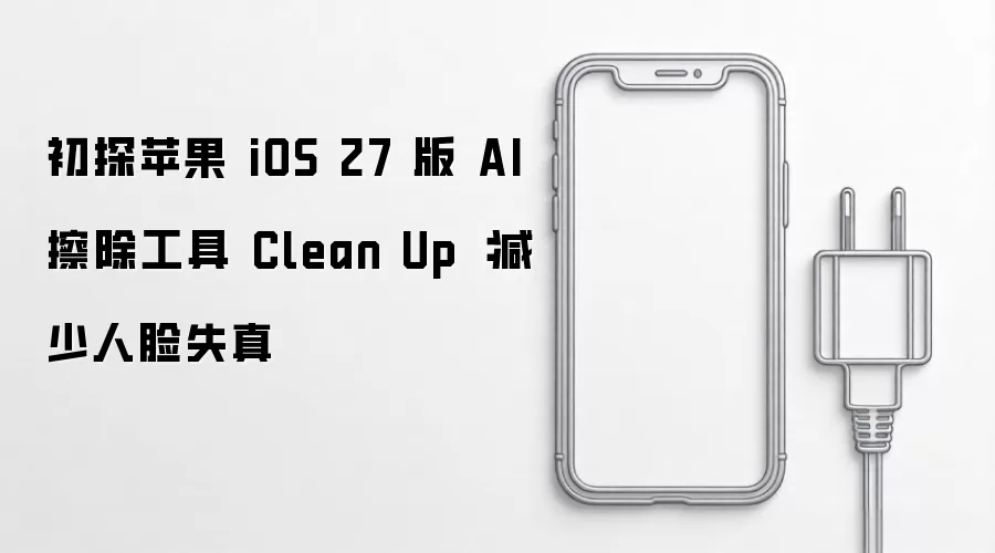 初探苹果 iOS 27 版 AI 擦除工具 Clean Up :减少人脸失真