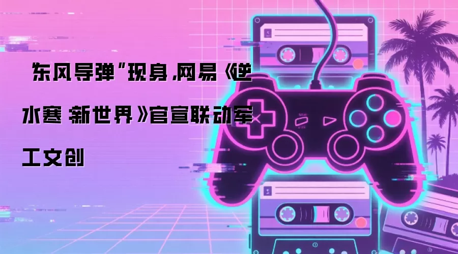 东风导弹现身 网易逆水寒：新世界官宣联动军工文创