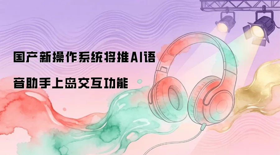 国产新操作系统将推AI语音助手上岛交互功能