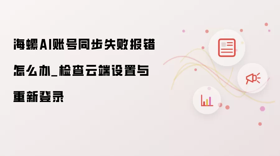 海螺AI账号同步失败报错怎么处理_检查云端设置并重新登录