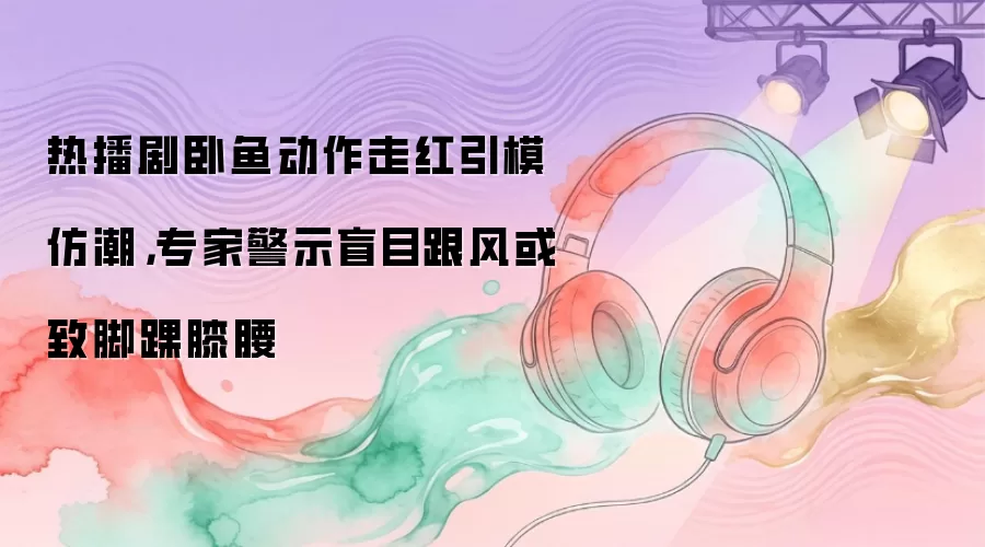 热播剧卧鱼动作走红引模仿潮,专家警示盲目跟风或致脚踝膝腰