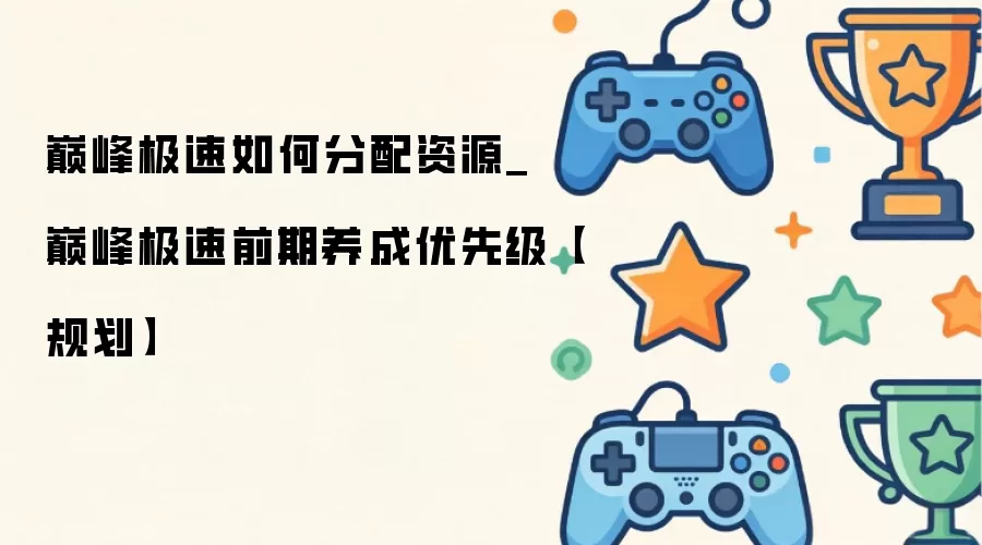 巅峰极速如何分配资源_巅峰极速前期养成优先级【规划】