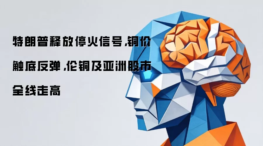 特朗普释放停火信号：铜价触底反弹：伦铜及亚洲股市全线走高