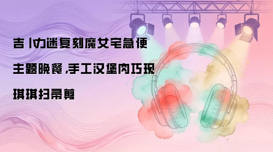 吉卜力迷复刻魔女宅急便主题晚餐，手工汉堡肉巧现琪琪扫帚剪