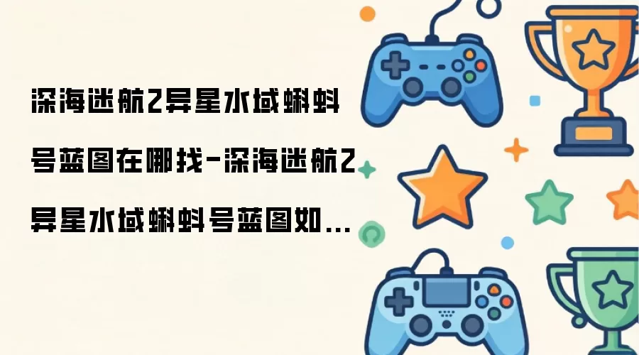 深海迷航2异星水域蝌蚪号蓝图在哪找-深海迷航2异星水域蝌蚪号蓝图如何获取
