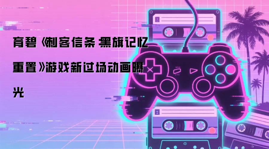 育碧《刺客信条：黑旗记忆重置》游戏新过场动画亮相
